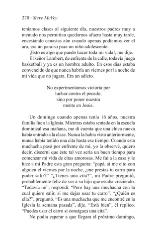 270 · Steve McVey

teníamos clases al siguiente día, nuestros padres muy a
menudo nos permitían quedarnos afuera hasta muy tarde,
encestando canastas aún cuando apenas podíamos ver el
aro, era un paraíso para un niño adolescente.
    ¡Esto es algo que puedo hacer toda mi vida!, me dije.
    El señor Lambert, de enfrente de la calle, todavía juega
basketball y ya es un hombre adulto. En esos días estaba
convencido de que nunca habría un viernes por la noche de
mi vida que no jugara. Era un adicto.

             No experimentamos victoria por
                 luchar contra el pecado,
                  sino por poner nuestra
                     mente en Jesús.

    Un domingo cuando apenas tenía 16 años, nuestra
familia fue a la Iglesia. Mientras estaba sentado en la escuela
dominical esa mañana, me di cuenta que una chica nueva
había entrado a la clase. Nunca la había visto anteriormente,
nunca había tenido una cita hasta ese tiempo. Cuando esta
muchacha pasó por enfrente de mí, yo la observé, quiero
decir, discerní que éste tal vez sería un buen tiempo para
comenzar mi vida de citas amorosas. Me fui a la casa y le
hice a mi Padre esta gran pregunta: “papá, si me cito con
alguien el viernes por la noche, ¿me prestas tu carro para
poder salir?” “¿Tienes una cita?”, mi Padre preguntó,
probablemente feliz de ver a su hijo que estaba creciendo.
“Todavía no”, respondí. “Pero hay una muchacha con la
cual quiero salir, si me dejas usar tu carro”. “¿Quién es
ella?”, preguntó. “Es una muchacha que me encontré en la
Iglesia la semana pasada”, dije. “Está bien”, él replico.
“Puedes usar el carro si consigues una cita”.
    No podía esperar a que llegara el próximo domingo,
 