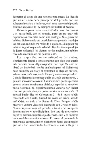 272 · Steve McVey

despertar el deseo de una persona para pecar. La idea de
que un cristiano debe protegerse del pecado por una
adherencia estricta a las leyes, es el arma secreta del pecado
contra el creyente, la ley siempre estimulará el pecado.
    Odio comparar todas las actividades como las canicas
y el basketball, con el pecado, pero quiero usar mis
experiencias con éstas como una analogía. Si alguien me
hubiese dicho cuando era un adolescente que tenía que dejar
las canicas, me hubiera resistido a esa idea. Si alguien me
hubiera sugerido que a la edad de 16 años tenía que dejar
de jugar basketball los viernes por las noches, me hubiera
revelado en contra de ese pensamiento.
    Por lo que fue, no me enfoqué en dar ambos,
simplemente llegué a obsesionarme con algo que quería
más que esas cosas. Algunos podrán decir que Melanie me
liberó del basketball, no fue una lucha para mí. Solamente
puse mi mente en ella y el basketball se alejó de mi vida,
así es como Jesús nos puede liberar ¡de nuestros pecados!.
Cuando llegamos a conocer quién es Jesús en nosotros, y
quiénes somos nosotros en Él, descubrimos que los pecados
que una vez no imaginamos vivirlos, sin perder su atracción
hacia nosotros, no experimentamos victoria por luchar
contra el pecado, sino por poner nuestra mente en Jesús. El
apóstol Pablo dice en Colosenses 3:1-3: Si pues habéis
resucitado con Cristo, buscad las cosas de arriba, donde
está Cristo sentado a la diestra de Dios. Porque habéis
muerto y vuestra vida está escondida con Cristo en Dios.
Nunca superaremos el pecado a través de completa
determinación y autodisciplina. Ese tipo de motivación
negativa mantiene nuestros ojos fuera de Jesús y en nuestros
pecados debemos enfocarnos en Él, no en el pecado de la
manera que caemos, sino en el amor con Jesús, esos pecados
que nos han acariciado fuertemente van a llegar a
 