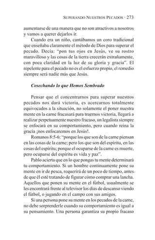 SUPERANDO NUESTROS PECADOS · 273

aumentarse de una manera que no son atractivos a nosotros
y vamos a querer dejarlos ir.
    Cuando era un niño, cantábamos un coro tradicional
que enseñaba claramente el método de Dios para superar el
pecado. Decía: “pon tus ojos en Jesús, ve su rostro
maravilloso y las cosas de la tierra crecerán extrañamente,
con poca claridad en la luz de su gloria y gracia”. El
repelente para el pecado no es el esfuerzo propio, el remedio
siempre será nadie más que Jesús.

    Cosechando lo que Hemos Sembrado

     Pensar que el concentrarnos para superar nuestros
pecados nos dará victoria, es acercarnos totalmente
equivocados a la situación, no solamente el poner nuestra
mente en la carne fracasará para traernos victoria, llegará a
realizar perpetuamente nuestro fracaso, un legalista siempre
se enfocará en su comportamiento, pero cuando reina la
gracia ¡nos enfocaremos en Jesús!.
     Romanos 8:5-6: “porque los que son de la carne piensan
en las cosas de la carne; pero los que son del espíritu, en las
cosas del espíritu; porque el ocuparse de la carne es muerte,
pero ocuparse del espíritu es vida y paz”.
     Pablo acierta que en lo que pongas tu mente determinará
tu comportamiento. Si un hombre continuamente pone su
mente en ir de pesca, requerirá de un poco de tiempo, antes
de que él esté tratando de figurar cómo comprar una lancha.
Aquellos que ponen su mente en el fútbol, usualmente se
les encontrará frente al televisor los días de descanso viendo
el fútbol, o jugando en el campo con sus amigos.
     Si una persona pone su mente en los pecados de la carne,
no debe sorprenderle cuando su comportamiento es igual a
su pensamiento. Una persona garantiza su propio fracaso
 