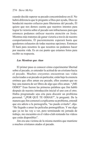 274 · Steve McVey

cuando decide superar su pecado concentrándose en él. No
habrá diferencia que le pregunte a Dios por ayuda, Dios no
bendecirá nuestro esfuerzo para liberarnos del pecado, Él
quiere que nos demos cuenta que nuestros intentos para
lograr la victoria sobre el pecado son infructuosos para que
entonces podamos enfocar nuestra atención en Jesús.
Mientras más tratemos de ganar victoria a través de nuestro
comportamiento, Él pacientemente esperará hasta que
quedemos exhaustos de todas nuestras opciones. Entonces
Él hará para nosotros lo que nosotros no podamos hacer
por nuestra vida. Es en ese punto que estamos listos para
recibir su respuesta.

    Las Mentiras que Atan

    El primer paso es conocer cómo experimentar libertad
sobre el pecado, es entender la actitud de un cristiano hacia
el pecado. Muchos creyentes encuentran sus vidas
esclavizadas a un pecado en particular, están bajo la creencia
errónea que ellos aman ese pecado, ellos asumen que no
hay una manera de ser libres de algo que ellos aman. “¡ME
ODIO!” Esas fueron las primeras palabras que Jim habló
después de nuestra introducción inicial el uno con el otro.
Había programado una cita para discutir un problema
personal. “¿POR QUÉ TE ODIAS?”, le pregunté. De la
manera que Jim comenzó a explicarme su problema, entendí
que era adicto a la pornografía, “no puedo evitarlo”, dijo.
“He llegado a amar las películas pornográficas. Y me digo
que ya no las voy a ver, pero terminando mi jornada de
trabajo, me encuentro en el vídeo-club rentando los vídeos
que están disponibles”.
    Jim era una víctima de la misma mentira que mantiene
a muchos cristianos atados al pecado.
 