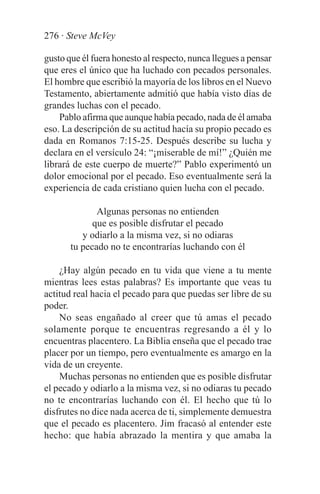 276 · Steve McVey

gusto que él fuera honesto al respecto, nunca llegues a pensar
que eres el único que ha luchado con pecados personales.
El hombre que escribió la mayoría de los libros en el Nuevo
Testamento, abiertamente admitió que había visto días de
grandes luchas con el pecado.
    Pablo afirma que aunque había pecado, nada de él amaba
eso. La descripción de su actitud hacía su propio pecado es
dada en Romanos 7:15-25. Después describe su lucha y
declara en el versículo 24: “¡miserable de mí!” ¿Quién me
librará de este cuerpo de muerte?” Pablo experimentó un
dolor emocional por el pecado. Eso eventualmente será la
experiencia de cada cristiano quien lucha con el pecado.

              Algunas personas no entienden
             que es posible disfrutar el pecado
          y odiarlo a la misma vez, si no odiaras
       tu pecado no te encontrarías luchando con él

    ¿Hay algún pecado en tu vida que viene a tu mente
mientras lees estas palabras? Es importante que veas tu
actitud real hacia el pecado para que puedas ser libre de su
poder.
    No seas engañado al creer que tú amas el pecado
solamente porque te encuentras regresando a él y lo
encuentras placentero. La Biblia enseña que el pecado trae
placer por un tiempo, pero eventualmente es amargo en la
vida de un creyente.
    Muchas personas no entienden que es posible disfrutar
el pecado y odiarlo a la misma vez, si no odiaras tu pecado
no te encontrarías luchando con él. El hecho que tú lo
disfrutes no dice nada acerca de ti, simplemente demuestra
que el pecado es placentero. Jim fracasó al entender este
hecho: que había abrazado la mentira y que amaba la
 