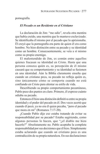 SUPERANDO NUESTROS PECADOS · 277

pornografía.

    El Pecado es un Residente en el Cristiano

    La declaración de Jim: “me odio”, revela otra mentira
que había creído, una mentira que lo mantuvo esclavizado.
Se identificaba él mismo por el pecado que lo aprisionaba.
Él creyó que la pornografía era parte de quien él era como
hombre. No hizo distinción entre su pecado y su identidad
como un hombre. Consecuentemente, se veía a sí mismo
como su propio enemigo.
    El malentendido de Jim, es común entre aquellos
quienes fracasan su identidad en Cristo. Hasta que una
persona conozca quién es, su percepción de él mismo
causará que su comportamiento y su identidad se fusionen
en una identidad. Aún la Biblia claramente enseña que
cuando un cristiano peca, su pecado no refleja quién es,
sino únicamente cómo se comporta cuando no está
confiando en Cristo para alentar su estilo de vida.
    Describiendo su propio comportamiento pecaminoso,
Pablo puso dos puntos en claro. Primero, él expreso cuánto
odiaba su pecado.
    Entonces él hizo una distinción definitiva entre su propia
identidad y el poder del pecado en él. Dos veces acertó que
cuando él pecó, ya no era él quien pecaba, “pero el pecado
que mora en mí” (Romanos 7:17-20).
    ¿Cuando Pablo dijo eso estaba tratando de evitar su
responsabilidad por su pecado? Estaba sugiriendo, como
algunas personas lo hacen, que “¿el diablo me hizo
hacerlo?” Absolutamente no. Pablo aceptaba la completa
responsabilidad por sus decisiones que él hizo. Simplemente
estaba aclarando que cuando un cristiano peca es una
contradicción de su propia naturaleza. En sus declaraciones
 