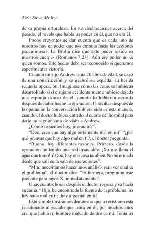 278 · Steve McVey

de su propia naturaleza. En sus declaraciones acerca del
pecado, él reveló que había un poder en él, que no era él.
    Pocos creyentes se dan cuenta que en cada uno de
nosotros hay un poder que nos empuja hacia las acciones
pecaminosas. La Biblia dice que este poder reside en
nuestros cuerpos (Romanos 7:23). Aún ese poder no es
quien somos. Este hecho debe ser reconocido si queremos
experimentar victoria.
    Cuando mi hijo Andrew tenía 20 años de edad, se cayó
de una construcción y se quebró su espalda, su herida
requería operación. Imagínese cómo las cosas se hubieran
desarrollado si el cirujano accidentalmente hubiese dejado
una esponja dentro de él, cuando lo hubieran cerrado
después de haber hecho la operación. Unos días después de
la operación la conversación hubiera sido de esta manera,
cuando el doctor hubiera entrado al cuarto del hospital para
darle un seguimiento de visita a Andrew.
    ¿Cómo te sientes hoy, jovencito?”.
    “Doc, creo que hay algo seriamente mal en mí” “¿por
qué piensas que hay algo mal en ti?, el doctor pregunta.
    “Bueno, hay diferentes razones. Primero, desde la
operación he tenido una sed insaciable. ¡No me llena el
agua que tomo! Y Doc, hay otra cosa también. No he orinado
desde que salí de la sala de operaciones”.
    “Mm, necesitamos hacer unos análisis para ver cual es
el problema”, el doctor dice. “Enfermera, programe este
paciente para rayos X, inmediatamente”.
    Unas cuantas horas después el doctor regresa y va hacia
su cama. “Hijo, he encontrado la fuente de tu problema, no
hay nada mal en ti; ¡hay algo mal en ti!
    Esta simple ilustración demuestra que un cristiano está
relacionado al pecado que mora en él, por muchos años
creí que había un hombre malvado dentro de mí. Tenía un
 