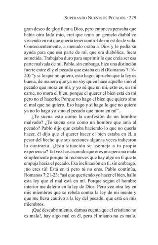 SUPERANDO NUESTROS PECADOS · 279

gran deseo de glorificar a Dios, pero entonces pensaba que
había otro lado mío, creí que tenía un gemelo diabólico
viviendo en mí que quería tener control de mi estilo de vida.
Consecuentemente, a menudo oraba a Dios y le pedía su
ayuda para que esa parte de mí, que era diabólica, fuera
sometida. Trabajaba duro para suprimir lo que creía ser esa
parte malvada de mí. Pablo, sin embargo, hizo una distinción
fuerte entre él y el pecado que estaba en él (Romanos 7:16-
20) “y si lo que no quiero, esto hago, apruebo que la ley es
buena, de manera que ya no soy quien hace aquello sino el
pecado que mora en mí, y yo sé que en mí, esto es, en mi
carne, no mora el bien, porque el querer el bien está en mí
pero no el hacerlo; Porque no hago el bien que quiero sino
el mal que no quiero. Eso hago y si hago lo que no quiero
ya no lo hago yo sino el pecado que mora en mí”.
    ¿Te suena esto como la confesión de un hombre
malvado? ¿Te suena esto como un hombre que ama al
pecado? Pablo dijo que estaba haciendo lo que no quería
hacer, él dijo que el querer hacer el bien estaba en él, a
pesar del hecho que sus acciones algunas veces indicaron
lo contrario. ¿Esta situación se asemeja a tu propia
experiencia? Tal vez has asumido que eres una persona mala
simplemente porque tú reconoces que hay algo en ti que te
empuja hacia el pecado. Esa inclinación en ti, sin embargo,
¡no eres tú! Está en ti pero tú no eres. Pablo continúa,
Romanos 7:21-23: “así que queriendo yo hacer el bien, hallo
esta ley que el mal está en mí. Porque según el hombre
interior me deleito en la ley de Dios. Pero veo otra ley en
mis miembros que se rebela contra la ley de mi mente y
que me lleva cautivo a la ley del pecado, que está en mis
miembros.
    ¡Qué descubrimiento, darnos cuenta que el cristiano no
es malo!, hay algo mal en él, pero él mismo no es malo.
 