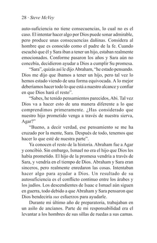 28 · Steve McVey

auto-suficiencia no tiene consecuencias, lo cual no es el
caso. El intentar hacer algo por Dios puede sonar admirable,
pero produce unas consecuencias dañinas. Considera al
hombre que es conocido como el padre de la fe. Cuando
escuchó que él y Sara iban a tener un hijo, estaban realmente
emocionados. Conforme pasaron los años y Sara aún no
concebía, decidieron ayudar a Dios a cumplir Su promesa.
     “Sara”, quizás así le dijo Abraham, “he estado pensando.
Dios me dijo que íbamos a tener un hijo, pero tal vez lo
hemos estado viendo de una forma equivocada. A lo mejor
deberíamos hacer todo lo que está a nuestro alcance y confiar
en que Dios hará el resto”.
     “Sabes, he tenido pensamientos parecidos, Abi. Tal vez
Dios va a hacer esto de una manera diferente a lo que
comprendimos primeramente. ¿Has considerado que
nuestro hijo prometido venga a través de nuestra sierva,
Agar?”
     “Bueno, a decir verdad, ese pensamiento se me ha
cruzado por la mente, Sara. Después de todo, tenemos que
hacer lo que esté de nuestra parte”.
     Ya conocen el resto de la historia. Abraham fue a Agar
y concibió. Sin embargo, Ismael no era el hijo que Dios les
había prometido. El hijo de la promesa vendría a través de
Sara, y vendría en el tiempo de Dios. Abraham y Sara eran
sinceros, pero realmente enredaron las cosas. Intentaban
hacer algo para ayudar a Dios. Un resultado de su
autosuficiencia es el conflicto continuo entre los árabes y
los judíos. Los descendientes de Isaac e Ismael aún siguen
en guerra, todo debido a que Abraham y Sara pensaron que
Dios bendeciría sus esfuerzos para ayudarle.
     Durante mi último año de preparatoria, trabajaban en
un asilo de ancianos. Parte de mi responsabilidad era el
levantar a los hombres de sus sillas de ruedas a sus camas.
 