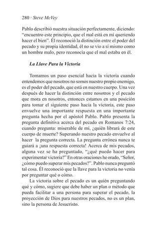 280 · Steve McVey

Pablo describió nuestra situación perfectamente, diciendo:
“encuentro este principio, que el mal está en mí queriendo
hacer el bien”. Él reconoció la distinción entre el poder del
pecado y su propia identidad, él no se vio a sí mismo como
un hombre malo, pero reconocía que el mal estaba en él.

    La Llave Para la Victoria

     Tomamos un paso esencial hacia la victoria cuando
entendemos que nosotros no somos nuestro propio enemigo,
es el poder del pecado, que está en nuestro cuerpo. Una vez
después de hacer la distinción entre nosotros y el pecado
que mora en nosotros, entonces estamos en una posición
para tomar el siguiente paso hacia la victoria, este paso
envuelve una importante respuesta en una importante
pregunta hecha por el apóstol Pablo. Pablo presenta la
pregunta definitiva acerca del pecado en Romanos 7:24,
cuando pregunta: miserable de mí, ¿quién librará de este
cuerpo de muerte? Superando nuestro pecado envuelve al
hacer la pregunta correcta. La pregunta errónea nunca te
guiará a ¡una respuesta correcta! Acerca de mis pecados,
alguna vez se ha preguntado, “¿qué puedo hacer para
experimentar victoria?” En otras oraciones he orado, “Señor,
¿cómo puedo superar mis pecados?”. Pablo nunca preguntó
tal cosa. Él reconoció que la llave para la victoria no venía
por preguntar qué o cómo.
     La victoria sobre el pecado es un quién preguntando
qué y cómo, sugiere que debe haber un plan o método que
pueda facilitar a una persona para superar el pecado, la
proyección de Dios para nuestros pecados, no es un plan,
sino la persona de Jesucristo.
 
