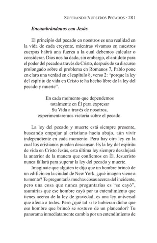 SUPERANDO NUESTROS PECADOS · 281

    Encumbrándonos con Jesús

    El principio del pecado en nosotros es una realidad en
la vida de cada creyente, mientras vivamos en nuestros
cuerpos habrá una fuerza a la cual debemos calcular o
considerar. Dios nos ha dado, sin embargo, el antídoto para
el poder del pecado a través de Cristo, después de su discurso
prolongado sobre el problema en Romanos 7, Pablo pone
en claro una verdad en el capítulo 8, verso 2: “porque la ley
del espíritu de vida en Cristo te ha hecho libre de la ley del
pecado y muerte”.

          En cada momento que dependemos
             totalmente en Él para expresar
              Su Vida a través de nosotros,
       experimentaremos victoria sobre el pecado.

    La ley del pecado y muerte está siempre presente,
buscando empujar al cristiano hacia abajo, aún vivir
independiente en cada momento. Pero hay otra ley en la
cual los cristianos pueden descansar. Es la ley del espíritu
de vida en Cristo Jesús, esta última ley siempre desalojará
la anterior de la manera que confiemos en Él. Jesucristo
nunca fallará para superar la ley del pecado y muerte.
    Imagínate que alguien te dijo que un hombre brincó de
un edificio en la ciudad de New York, ¿qué imagen viene a
tu mente? Te preguntarás muchas cosas acerca del incidente,
pero una cosa que nunca preguntarías es “se cayó”,
asumirías que ese hombre cayó por tu entendimiento que
tienes acerca de la ley de gravedad, es una ley universal
que afecta a todos. Pero ¿qué tal si te hubieran dicho que
ese hombre que brincó se sostuvo de un planeador? Tu
panorama inmediatamente cambia por un entendimiento de
 