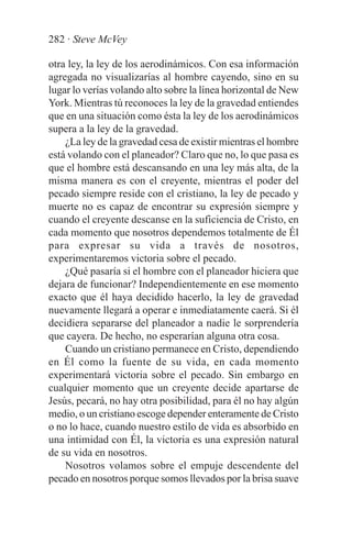 282 · Steve McVey

otra ley, la ley de los aerodinámicos. Con esa información
agregada no visualizarías al hombre cayendo, sino en su
lugar lo verías volando alto sobre la línea horizontal de New
York. Mientras tú reconoces la ley de la gravedad entiendes
que en una situación como ésta la ley de los aerodinámicos
supera a la ley de la gravedad.
    ¿La ley de la gravedad cesa de existir mientras el hombre
está volando con el planeador? Claro que no, lo que pasa es
que el hombre está descansando en una ley más alta, de la
misma manera es con el creyente, mientras el poder del
pecado siempre reside con el cristiano, la ley de pecado y
muerte no es capaz de encontrar su expresión siempre y
cuando el creyente descanse en la suficiencia de Cristo, en
cada momento que nosotros dependemos totalmente de Él
para expresar su vida a través de nosotros,
experimentaremos victoria sobre el pecado.
    ¿Qué pasaría si el hombre con el planeador hiciera que
dejara de funcionar? Independientemente en ese momento
exacto que él haya decidido hacerlo, la ley de gravedad
nuevamente llegará a operar e inmediatamente caerá. Si él
decidiera separarse del planeador a nadie le sorprendería
que cayera. De hecho, no esperarían alguna otra cosa.
    Cuando un cristiano permanece en Cristo, dependiendo
en Él como la fuente de su vida, en cada momento
experimentará victoria sobre el pecado. Sin embargo en
cualquier momento que un creyente decide apartarse de
Jesús, pecará, no hay otra posibilidad, para él no hay algún
medio, o un cristiano escoge depender enteramente de Cristo
o no lo hace, cuando nuestro estilo de vida es absorbido en
una intimidad con Él, la victoria es una expresión natural
de su vida en nosotros.
    Nosotros volamos sobre el empuje descendente del
pecado en nosotros porque somos llevados por la brisa suave
 