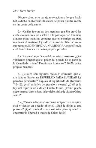 284 · Steve McVey

    Discute cómo este pasaje se relaciona a lo que Pablo
había dicho en Romanos 8 acerca de poner nuestra mente
en las cosas de la carne.

    2.- ¿Cuáles fueron las dos mentiras que Jim creyó las
cuales lo mantuvieron esclavo a la pornografía? Enumera
algunas otras mentiras comunes que el enemigo usa para
mantener al cristiano lejos de experimentar libertad sobre
sus pecados. IDENTIFICA UNA MENTIRA específica, la
cual has creído acerca de tus propios pecados.

     3.- Discute el significado del pecado en nosotros. ¿Qué
versículos prueban que el poder del pecado no es parte de
la identidad cristiana? Parafrasear Romanos 7:16-20, en tus
propias palabras.

    4.- ¿Cuáles son algunos métodos comunes que el
cristiano utiliza en un ESFUERZO PARA SUPERAR los
pecados personales? Explica el significado de Romanos
7:24-25, ¿cuál es la ley del pecado y muerte? ¿Cuál es la
ley del espíritu de vida en Cristo Jesús? ¿Cómo puede
experimentar un cristiano la ley del espíritu de vida en Cristo
Jesús?

    5.- ¿Cómo te relacionarías con un amigo cristiano quien
está viviendo un pecado abierto? ¿Qué le dirías a esta
persona? ¿Qué versículos le mostrarías para ayudarle a
encontrar la libertad a través de Cristo Jesús?
 