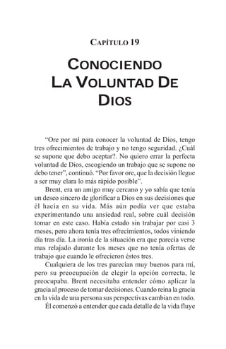 CAPÍTULO 19

        CONOCIENDO
      LA VOLUNTAD DE
          OLUNTAD
           DIOS

    “Ore por mí para conocer la voluntad de Dios, tengo
tres ofrecimientos de trabajo y no tengo seguridad. ¿Cuál
se supone que debo aceptar?. No quiero errar la perfecta
voluntad de Dios, escogiendo un trabajo que se supone no
debo tener”, continuó. “Por favor ore, que la decisión llegue
a ser muy clara lo más rápido posible”.
    Brent, era un amigo muy cercano y yo sabía que tenía
un deseo sincero de glorificar a Dios en sus decisiones que
él hacía en su vida. Más aún podía ver que estaba
experimentando una ansiedad real, sobre cuál decisión
tomar en este caso. Había estado sin trabajar por casi 3
meses, pero ahora tenía tres ofrecimientos, todos viniendo
día tras día. La ironía de la situación era que parecía verse
mas relajado durante los meses que no tenía ofertas de
trabajo que cuando le ofrecieron éstos tres.
    Cualquiera de los tres parecían muy buenos para mí,
pero su preocupación de elegir la opción correcta, le
preocupaba. Brent necesitaba entender cómo aplicar la
gracia al proceso de tomar decisiones. Cuando reina la gracia
en la vida de una persona sus perspectivas cambian en todo.
    Él comenzó a entender que cada detalle de la vida fluye
 