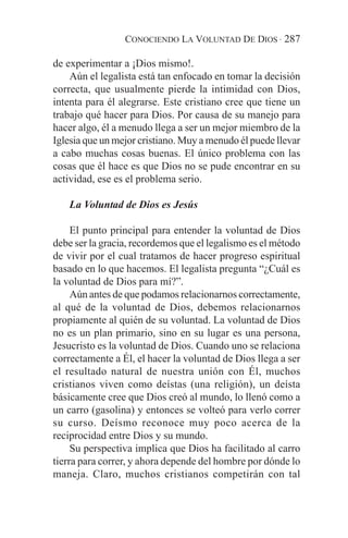 CONOCIENDO LA VOLUNTAD DE DIOS · 287

de experimentar a ¡Dios mismo!.
    Aún el legalista está tan enfocado en tomar la decisión
correcta, que usualmente pierde la intimidad con Dios,
intenta para él alegrarse. Este cristiano cree que tiene un
trabajo qué hacer para Dios. Por causa de su manejo para
hacer algo, él a menudo llega a ser un mejor miembro de la
Iglesia que un mejor cristiano. Muy a menudo él puede llevar
a cabo muchas cosas buenas. El único problema con las
cosas que él hace es que Dios no se pude encontrar en su
actividad, ese es el problema serio.

   La Voluntad de Dios es Jesús

     El punto principal para entender la voluntad de Dios
debe ser la gracia, recordemos que el legalismo es el método
de vivir por el cual tratamos de hacer progreso espiritual
basado en lo que hacemos. El legalista pregunta “¿Cuál es
la voluntad de Dios para mí?”.
     Aún antes de que podamos relacionarnos correctamente,
al qué de la voluntad de Dios, debemos relacionarnos
propiamente al quién de su voluntad. La voluntad de Dios
no es un plan primario, sino en su lugar es una persona,
Jesucristo es la voluntad de Dios. Cuando uno se relaciona
correctamente a Él, el hacer la voluntad de Dios llega a ser
el resultado natural de nuestra unión con Él, muchos
cristianos viven como deístas (una religión), un deísta
básicamente cree que Dios creó al mundo, lo llenó como a
un carro (gasolina) y entonces se volteó para verlo correr
su curso. Deísmo reconoce muy poco acerca de la
reciprocidad entre Dios y su mundo.
     Su perspectiva implica que Dios ha facilitado al carro
tierra para correr, y ahora depende del hombre por dónde lo
maneja. Claro, muchos cristianos competirán con tal
 