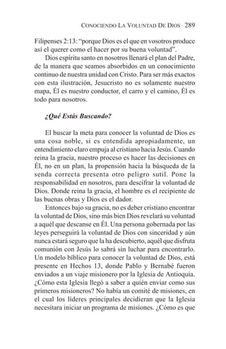 CONOCIENDO LA VOLUNTAD DE DIOS · 289

Filipenses 2:13: “porque Dios es el que en vosotros produce
así el querer como el hacer por su buena voluntad”.
    Dios espíritu santo en nosotros llenará el plan del Padre,
de la manera que seamos absorbidos en un conocimiento
continuo de nuestra unidad con Cristo. Para ser más exactos
con esta ilustración, Jesucristo no es solamente nuestro
mapa, Él es nuestro conductor, el carro y el camino, Él es
todo para nosotros.

    ¿Qué Estás Buscando?

    El buscar la meta para conocer la voluntad de Dios es
una cosa noble, si es entendida apropiadamente, un
entendimiento claro empuja al cristiano hacia Jesús. Cuando
reina la gracia, nuestro proceso es hacer las decisiones en
Él, no en un plan, la propensión hacia la búsqueda de la
senda correcta presenta otro peligro sutil. Pone la
responsabilidad en nosotros, para descifrar la voluntad de
Dios. Donde reina la gracia, el hombre es el recipiente de
las buenas obras y Dios es el dador.
    Entonces bajo su gracia, no es deber cristiano encontrar
la voluntad de Dios, sino más bien Dios revelará su voluntad
a aquél que descanse en Él. Una persona gobernada por las
leyes perseguirá la voluntad de Dios con sinceridad y aún
nunca estará seguro que la ha descubierto, aquél que disfruta
comunión con Jesús lo sabrá sin luchar para encontrarlo.
Un modelo bíblico para conocer la voluntad de Dios, está
presente en Hechos 13, donde Pablo y Bernabé fueron
enviados a un viaje misionero por la Iglesia de Antioquía.
¿Cómo esta Iglesia llegó a saber a quién enviar como sus
primeros misioneros? No había un comité de misiones, en
el cual los líderes principales decidieran que la Iglesia
necesitara iniciar un programa de misiones. ¿Cómo es que
 