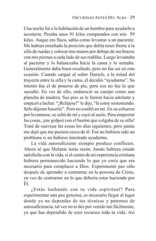OSCURIDAD ANTES DEL ALBA · 29

Una noche fui a la habitación de un hombre para ayudarlo a
acostarse. Pesaba unos 91 kilos comparados con mis 59
kilos. Auque era flaco, sabía como levantar a un paciente.
Me habían enseñado la posición que debía tener frente a la
silla de ruedas y colocar mis manos por debajo de sus brazos
con mis piernas a cada lado de sus rodillas. Luego levantaba
al paciente y lo balanceaba hacia la cama y lo sentaba.
Generalmente daba buen resultado, pero no fue así en esta
ocasión. Cuando cargué al señor Daniels, a la mitad del
trayecto entre la silla y la cama, él decidió “ayudarme”. Su
intento fue el de ponerse de pie, pero eso no fue lo que
sucedió. En vez de ello, endureció su cuerpo como una
plancha de madera. Sus pies se le fueron hacia adelante y
empezó a luchar. “¡Relájese!” le dije, “le estoy sosteniendo.
Sólo déjeme hacerlo”. Pero no confió en mí. En su esfuerzo
por levantarse, se soltó de mí y cayó al suelo. Para empeorar
las cosas, ¡me golpeó con el bastón que colgaba de su silla!
Traté de suavizar las cosas los días siguientes, pero jamás
me dejó que me pusiera cerca de él. Ése no hubiera sido un
problema si no hubiese intentado ayudarme.
     La vida autosuficiente siempre produce conflictos.
Ahora sé que Melanie tenía razón. Jamás hubiera estado
satisfecho con la vida, si el centro de mi experiencia cristiana
hubiera permanecido haciendo lo que yo creía que era
necesario para complacer a Dios. Experimenté paz sólo
después de aprender a centrarme en la persona de Cristo,
en vez de centrarme en lo que debería estar haciendo por
Él.
     ¿Estás luchando con tu vida espiritual? Para
experimentar una paz genuina, es necesario llegar al lugar
donde ya no dependas de tus técnicas y patrones de
autosuficiencia, tal vez no te des por venido tan fácilmente,
ya que has dependido de esos recursos toda tu vida. Así
 