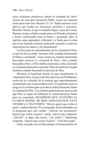 290 · Steve McVey

estos cristianos primitivos sabían la voluntad de Dios?
Acerca de este gran misionero Pablo, Lucas nos muestra
cómo pasó todo esto: Hechos 13:1-3: “había entonces en la
Iglesia que estaba en Antioquía, profetas y maestros,
Bernabé, Simón, el que se llamaba Níger, Lucio de Cirene,
Manaen, el que se había creado junto con Herodes el tetrarca
y Saulo, ministrando éstos al Señor y ayunando, dijo: el
espíritu santo apartadme a Bernabé y a Saulo para la obra
que les he llamado, entonces habiendo ayunado y orado les
impusieron las manos y los despidieron”.
    La llave para su entendimiento de la voluntad de Dios,
es que les fue revelado “mientras ellos estaban ministrando
al Señor y ayunando”. Estos santos no estaban meramente
buscando conocer la voluntad de Dios: ellos estaban
buscando a Dios, y Él les habló claramente a ellos, haciendo
su voluntad claramente conocida. Ellos descubrieron el plan
mientras estaban buscando la persona de Dios.
    Mientras el legalismo insiste en que encontremos la
voluntad de Dios, la gracia de Dios provoca en Él hablarnos
acerca de su voluntad, de la manera que experimentamos
íntimamente una reciprocidad con Él. El legalismo pone la
carga en el cristiano para escuchar lo suficientemente fuerte
la voluntad de Dios. Un cristiano gobernado por gracia sabe
que Dios es capaz de hablarnos lo suficientemente fuerte
para ser escuchado. IMAGÍNESE QUE YO ENTRO AL
CUARTO DONDE MI HIJO ADOLESCENTE ESTÁ
VIENDO LA TELEVISIÓN. “David, quiero que cortes el
pasto”, pudiera decirle. Él no responde. Está embobado con
el programa que está viendo. “¿David, me escuchaste?
Quiero que cortes el pasto”, repito. Aún no hay respuesta.
“¡David!”, le digo más fuerte. “¿Sí señor?”, finalmente
responde. “Quiero que cortes el pasto”. “Está bien papá”.
    Estoy enojado con mi hijo porque el honestamente no
 