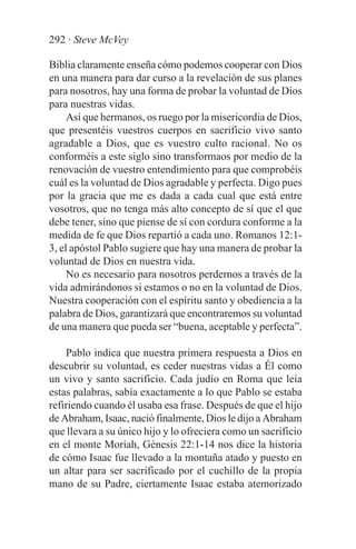 292 · Steve McVey

Biblia claramente enseña cómo podemos cooperar con Dios
en una manera para dar curso a la revelación de sus planes
para nosotros, hay una forma de probar la voluntad de Dios
para nuestras vidas.
     Así que hermanos, os ruego por la misericordia de Dios,
que presentéis vuestros cuerpos en sacrificio vivo santo
agradable a Dios, que es vuestro culto racional. No os
conforméis a este siglo sino transformaos por medio de la
renovación de vuestro entendimiento para que comprobéis
cuál es la voluntad de Dios agradable y perfecta. Digo pues
por la gracia que me es dada a cada cual que está entre
vosotros, que no tenga más alto concepto de sí que el que
debe tener, sino que piense de sí con cordura conforme a la
medida de fe que Dios repartió a cada uno. Romanos 12:1-
3, el apóstol Pablo sugiere que hay una manera de probar la
voluntad de Dios en nuestra vida.
     No es necesario para nosotros perdernos a través de la
vida admirándonos si estamos o no en la voluntad de Dios.
Nuestra cooperación con el espíritu santo y obediencia a la
palabra de Dios, garantizará que encontraremos su voluntad
de una manera que pueda ser “buena, aceptable y perfecta”.

    Pablo indica que nuestra primera respuesta a Dios en
descubrir su voluntad, es ceder nuestras vidas a Él como
un vivo y santo sacrificio. Cada judío en Roma que leía
estas palabras, sabía exactamente a lo que Pablo se estaba
refiriendo cuando él usaba esa frase. Después de que el hijo
de Abraham, Isaac, nació finalmente, Dios le dijo a Abraham
que llevara a su único hijo y lo ofreciera como un sacrificio
en el monte Moriah, Génesis 22:1-14 nos dice la historia
de cómo Isaac fue llevado a la montaña atado y puesto en
un altar para ser sacrificado por el cuchillo de la propia
mano de su Padre, ciertamente Isaac estaba atemorizado
 