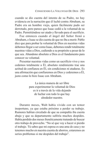 CONOCIENDO LA VOLUNTAD DE DIOS · 293

cuando se dio cuenta del intento de su Padre, no hay
evidencia en la narración que él luchó contra Abraham, su
Padre era un hombre viejo, quien fácilmente pudo ser
derrotado, pero parece que Isaac cedió a la voluntad de su
Padre. Permitiéndose ser atado y llevado para el sacrificio.
    Fue entonces cuando el ángel del Señor frenó a
Abraham, e Isaac se dio cuenta de que no iba a morir. Pablo
dice que para probar la voluntad de Dios en nuestras vidas
debemos llegar a ser como Isaac, debemos rendir totalmente
nuestras vidas a Dios, cediendo a su propósito a pesar de lo
que sea. Abandono absoluto a Dios es el fundamento para
conocer su voluntad.
    Presentar nuestras vidas como un sacrificio vivo y nos
cedemos totalmente a Él, absoluto rendimiento trae una
actitud de confianza en Él, sin condiciones ni ataduras. Es
una afirmación que confiaremos en Dios y cederemos a Él,
justo como lo hizo Isaac con Abraham.

                 La única manera de ser libre
            para experimentar la voluntad de Dios
               es ir a través de la vida dejando
                de luchar con todo lo que hay
                       alrededor nuestro.

     Durante meses, Walt había vivido con un temor
inoportuno, ya que estaba próximo a perder su trabajo.
Rumores habían circulado de que su compañía iba cuesta
abajo y que su departamento sufriría muchos despidos.
Había perdido dos meses frenéticamente tratando de buscar
otro trabajo de provecho. “No sé que voy a hacer si pierdo
el trabajo. Tú sabes que mi esposa es una ama de casa y no
tenemos mucho en nuestra cuenta de ahorros, estaremos en
serios problemas si me despiden del trabajo”.
 