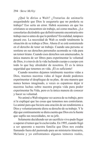 294 · Steve McVey

     ¿Qué le dirías a Walt? ¿Tratarías de animarlo
asegurándole que Dios le aseguraría que no perdería su
trabajo? Eso sería un error. Habrá ocasiones en que los
cristianos se encuentren sin trabajo, así como muchos. ¿Lo
consolarías diciéndole que definitivamente encontraría otro
trabajo nuevo antes de que lo perdiera? En realidad, tampoco
pasará eso. La necesidad de Walt es rendir totalmente la
situación de su trabajo a Dios. Ahora él se está sosteniendo
en el derecho de tener un trabajo. Cuando una persona se
sostiene en sus derechos personales acomoda su vida para
un temor tirano. Cuando esos derechos son amenazados, la
única manera de ser libres para experimentar la voluntad
de Dios, ir a través de la vida luchando cuerpo a cuerpo con
todo lo que hay alrededor de nosotros, Él es la única
seguridad que tenemos en vida. ¡Él es suficiente!
     Cuando nosotros dejamos totalmente nuestras vidas a
Dios, traemos nuestras vidas al lugar donde podemos
experimentar el despliegue de su plan, de una manera que
nunca hemos imaginado, a veces es espantoso dejar ir
nuestras luchas sobre nuestra propia vida para poder
experimentar Su Vida, pero es la única manera de conocer
y hacer su voluntad.
     No animé a Walt ninguna vez acerca de su trabajo, pero
sí le expliqué que las cosas que tememos nos controlaran.
Lo animé para que hiciera una oración de un rendimiento a
Dios y voluntariamente diera su derecho de su trabajo. Y le
dije que continuamente se diera cuenta que Dios era la fuente
que suplía sus necesidades, no su jefe.
     Solamente decidiendo ser un sacrificio vivo pudo llegar
a superar el temor que lo esclavizaba. En 1995, cuando llegó
a ser aparente a nuestra familia que Dios nos estaba
llamando fuera del pastorado para un ministerio itinerario,
Melanie y yo enfrentamos algunos temores reales,
 