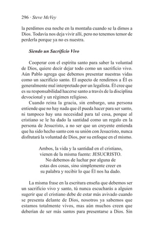 296 · Steve McVey

la perdimos esa noche en la montaña cuando se la dimos a
Dios. Todavía nos deja vivir allí, pero no tenemos temor de
perderla porque ya no es nuestra.

    Siendo un Sacrificio Vivo

    Cooperar con el espíritu santo para saber la voluntad
de Dios, quiere decir dejar todo como un sacrificio vivo.
Aún Pablo agrega que debemos presentar nuestras vidas
como un sacrificio santo. El aspecto de rendirnos a Él es
generalmente mal interpretado por un legalista. Él cree que
es su responsabilidad hacerse santo a través de la disciplina
devocional y un régimen religioso.
    Cuando reina la gracia, sin embargo, una persona
entiende que no hay nada que él pueda hacer para ser santo,
ni tampoco hay una necesidad para tal cosa, porque al
cristiano se le ha dado la santidad como un regalo en la
persona de Jesucristo, a no ser que un creyente entienda
que ha sido hecho santo con su unión con Jesucristo, nunca
disfrutará la voluntad de Dios, por su enfoque en el mismo.

         Ambos, la vida y la santidad en el cristiano,
         vienen de la misma fuente: JESUCRISTO.
            No debemos de luchar por alguna de
         estas dos cosas, sino simplemente creer en
         su palabra y recibir lo que Él nos ha dado.

    La misma frase en la escritura enseña que debemos ser
un sacrificio vivo y santo, tú nunca escucharás a alguien
sugerir que el cristiano debe de estar más avivado cuando
se presenta delante de Dios, nosotros ya sabemos que
estamos totalmente vivos, mas aún muchos creen que
deberían de ser más santos para presentarse a Dios. Sin
 