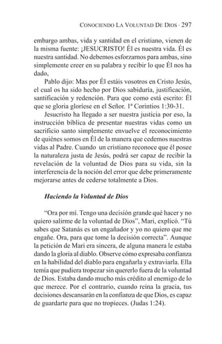 CONOCIENDO LA VOLUNTAD DE DIOS · 297

embargo ambas, vida y santidad en el cristiano, vienen de
la misma fuente: ¡JESUCRISTO! Él es nuestra vida. Él es
nuestra santidad. No debemos esforzarnos para ambas, sino
simplemente creer en su palabra y recibir lo que Él nos ha
dado,
    Pablo dijo: Mas por Él estáis vosotros en Cristo Jesús,
el cual os ha sido hecho por Dios sabiduría, justificación,
santificación y redención. Para que como está escrito: Él
que se gloria gloríese en el Señor. 1ª Corintios 1:30-31.
    Jesucristo ha llegado a ser nuestra justicia por eso, la
instrucción bíblica de presentar nuestras vidas como un
sacrificio santo simplemente envuelve el reconocimiento
de quiénes somos en Él de la manera que cedemos nuestras
vidas al Padre. Cuando un cristiano reconoce que él posee
la naturaleza justa de Jesús, podrá ser capaz de recibir la
revelación de la voluntad de Dios para su vida, sin la
interferencia de la noción del error que debe primeramente
mejorarse antes de cederse totalmente a Dios.

    Haciendo la Voluntad de Dios

    “Ora por mí. Tengo una decisión grande qué hacer y no
quiero salirme de la voluntad de Dios”, Mari, explicó. “Tú
sabes que Satanás es un engañador y yo no quiero que me
engañe. Ora, para que tome la decisión correcta”. Aunque
la petición de Mari era sincera, de alguna manera le estaba
dando la gloria al diablo. Observe cómo expresaba confianza
en la habilidad del diablo para engañarla y extraviarla. Ella
temía que pudiera tropezar sin quererlo fuera de la voluntad
de Dios. Estaba dando mucho más crédito al enemigo de lo
que merece. Por el contrario, cuando reina la gracia, tus
decisiones descansarán en la confianza de que Dios, es capaz
de guardarte para que no tropieces. (Judas 1:24).
 