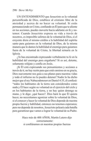 298 · Steve McVey

     UN ENTENDIMIENTO que Jesucristo es la voluntad
personificada de Dios, establece al cristiano libre de la
ansiedad y acerca de no hacer su voluntad. Si estás
permaneciendo en Cristo, confiando en Él para que te aliente
en tus acciones, puedes moverte hacia adelante en fe y no-
temor. Cuando Jesucristo expresa su vida a través de
nosotros, es imposible salirnos de la voluntad de Dios, si el
creyente diera el mismo crédito a la habilidad del espíritu
santo para guiarnos en la voluntad de Dios, de la misma
manera que le damos la habilidad al enemigo para guiarnos
fuera de la voluntad de Cristo, la libertad reinaría en la
Iglesia.
     ¿Te has encontrado expresando verbalmente tu fe en la
habilidad del enemigo para engañarte? Si es así, detente,
solamente relájate y confía en Jesús.
     ¡Si Él está expresando sus pensamientos y acciones a
través de ti, no hay razón para que estés ansioso en su gracia,
Dios suavemente nos guía a sus planes para nuestras vidas
y todo el infierno no lo puedes detener! Nadie lo ha dicho
mejor que el rey Nabucodonosor en Daniel 4:35, él confesó:
“todos los habitantes de la tierra son considerados como
nada y Él hace según su voluntad en el ejercicio del cielo y
en los habitantes de la tierra, y no hay quien detenga su
mano, y le diga: ¿qué haces?. Dios hará lo que Él quiera
hacer, no necesitamos agonizar sobre la voluntad de Dios,
si el conocer y hacer la voluntad de Dios depende de nuestra
propia fuerza y habilidad, entonces no tenemos esperanza;
pero no depende de nosotros, Jesucristo peleará cada batalla
para garantizar que vamos a lograr la voluntad de su Padre.

         Hace más de 400 AÑOS, Martín Lutero dijo
                      correctamente:
          si confiáramos en nuestras propias fuerzas
 