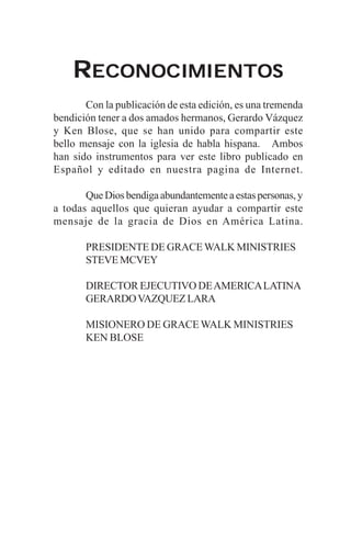 RECONOCIMIENTOS
       Con la publicación de esta edición, es una tremenda
bendición tener a dos amados hermanos, Gerardo Vázquez
y Ken Blose, que se han unido para compartir este
bello mensaje con la iglesia de habla hispana. Ambos
han sido instrumentos para ver este libro publicado en
Español y editado en nuestra pagina de Internet.

       Que Dios bendiga abundantemente a estas personas, y
a todas aquellos que quieran ayudar a compartir este
mensaje de la gracia de Dios en América Latina.

       PRESIDENTE DE GRACE WALK MINISTRIES
       STEVE MCVEY

       DIRECTOR EJECUTIVO DE AMERICA LATINA
       GERARDO VAZQUEZ LARA

       MISIONERO DE GRACE WALK MINISTRIES
       KEN BLOSE
 