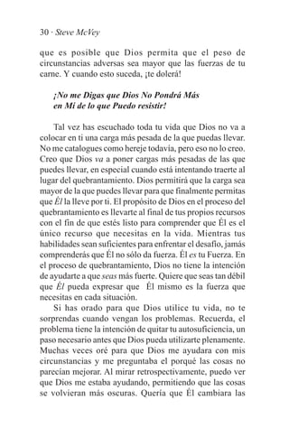 30 · Steve McVey

que es posible que Dios permita que el peso de
circunstancias adversas sea mayor que las fuerzas de tu
carne. Y cuando esto suceda, ¡te dolerá!

    ¡No me Digas que Dios No Pondrá Más
    en Mí de lo que Puedo resistir!

    Tal vez has escuchado toda tu vida que Dios no va a
colocar en ti una carga más pesada de la que puedas llevar.
No me catalogues como hereje todavía, pero eso no lo creo.
Creo que Dios va a poner cargas más pesadas de las que
puedes llevar, en especial cuando está intentando traerte al
lugar del quebrantamiento. Dios permitirá que la carga sea
mayor de la que puedes llevar para que finalmente permitas
que Él la lleve por ti. El propósito de Dios en el proceso del
quebrantamiento es llevarte al final de tus propios recursos
con el fin de que estés listo para comprender que Él es el
único recurso que necesitas en la vida. Mientras tus
habilidades sean suficientes para enfrentar el desafío, jamás
comprenderás que Él no sólo da fuerza. Él es tu Fuerza. En
el proceso de quebrantamiento, Dios no tiene la intención
de ayudarte a que seas más fuerte. Quiere que seas tan débil
que Él pueda expresar que Él mismo es la fuerza que
necesitas en cada situación.
    Si has orado para que Dios utilice tu vida, no te
sorprendas cuando vengan los problemas. Recuerda, el
problema tiene la intención de quitar tu autosuficiencia, un
paso necesario antes que Dios pueda utilizarte plenamente.
Muchas veces oré para que Dios me ayudara con mis
circunstancias y me preguntaba el porqué las cosas no
parecían mejorar. Al mirar retrospectivamente, puedo ver
que Dios me estaba ayudando, permitiendo que las cosas
se volvieran más oscuras. Quería que Él cambiara las
 