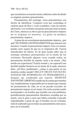 300 · Steve McVey

que escuchamos en nuestra mente, debemos saber de dónde
se originan nuestros pensamientos.
     Pensamientos del enemigo: estos pensamientos son
fáciles de identificar. Cualquier cosa que contradiga el
carácter justo de Dios o viola su palabra, viene de nuestro
adversario. Los cristianos son gente santa que tiene la mente
de Cristo, entonces es obvio que los pensamientos impuros
no se originan en nosotros. La gente no produce
pensamientos impuros.
     A pesar de eso escuchamos pensamientos impuros, ¿por
qué? NO TODOS LOS PENSAMIENTOS que tenemos son
nuestros. Cuando un pensamiento impuro viene a tu mente,
puedes estar seguro de que no se originaron ahí. Fueron
introducidos de afuera. Es de gran ayuda saber que el
enemigo introduce pensamientos en la mente de los
cristianos. Recuerdo algunas veces cuando oraba, un
pensamiento horrible de repente venía a mi mente. ¿Has
tenido esa experiencia? Estaría orando y sin esperarlo una
horrible palabra brotaría en mi mente de la nada, entonces
diría: ¡oh Dios, perdóname!, ¿cómo es que pensé en eso
mientras estaba orando? ERA UN TRUCO TAN SUCIO:
SATANÁS ME INTRODUCÍA UN PENSAMIENTO y
después me condenaba por tenerlo. DESPUÉS
ENCONTRÉ LIBERTAD cuando me di cuenta que mientras
soy completamente responsable por la manera que manejo
mi pensamiento de vida, no es un pecado escuchar un
pensamiento impuro en mi mente. En cierta ocasión estaba
aconsejando a un hombre que luchaba con este problema,
periódicamente pensamientos blasfemos cruzaban por su
mente, esto lo guió a creer que había cometido el pecado
imperdonable a pesar de que el hombre era un cristiano,
traté de explicarle que no todos sus pensamientos eran suyos,
pero no lo entendió.
 