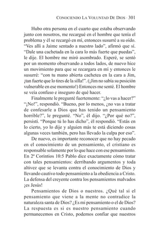 CONOCIENDO LA VOLUNTAD DE DIOS · 301

     Hubo otra persona en el cuarto que estaba observando
junto con nosotros, me recargué en el hombre que tenía el
problema y él se recargó en mí, entonces susurré a su oído.
“Ves allí a Jaime sentado a nuestro lado”, afirmó que sí.
“Dale una cachetada en la cara lo más fuerte que puedas”,
le dije. El hombre me miró asombrado. Esperé, se sentó
por un momento observando a todos lados, de nuevo hice
un movimiento para que se recargara en mí y entonces le
susurré: “con tu mano abierta cachetea en la cara a Jim,
¡tan fuerte que lo tires de la silla!”. (¡Jim no sabía su posición
vulnerable en ese momento!) Entonces me senté. El hombre
se veía confuso e inseguro de qué hacer.
     Finalmente le pregunté fuertemente: “¿lo vas a hacer?”
“¡No!”, respondió. “Bueno, por lo menos, ¿no vas a tratar
de confesarle a Dios que has tenido un pensamiento
horrible?”, le pregunté. “No”, él dijo. “¿Por qué no?”,
persistí. “Porque tú lo has dicho”, él respondió. “Estás en
lo cierto, yo lo dije y alguien más te está diciendo cosas
algunas veces también, pero has llevado la culpa por eso”.
     De nuevo, es importante reconocer que no hay pecado
en el conocimiento de un pensamiento, el cristiano es
responsable solamente por lo que hace con ese pensamiento.
En 2ª Corintios 10:5 Pablo dice exactamente cómo tratar
con tales pensamientos: derribando argumentos y toda
altivez que se levanta contra el conocimiento de Dios y
llevando cautivo todo pensamiento a la obediencia a Cristo.
La defensa del creyente contra los pensamientos malvados
¡es Jesús!
     Pensamientos de Dios o nuestros. ¿Qué tal si el
pensamiento que viene a la mente no contradice la
naturaleza santa de Dios? ¿Es mi pensamiento o el de Dios?
La respuesta es si es nuestro pensamiento cuando
permanecemos en Cristo, podemos confiar que nuestros
 