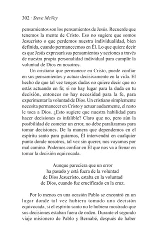 302 · Steve McVey

pensamientos son los pensamientos de Jesús. Recuerde que
tenemos la mente de Cristo. Eso no sugiere que somos
Jesucristo o que perdemos nuestra individualidad, bien
definida, cuando permanecemos en Él. Lo que quiere decir
es que Jesús expresará sus pensamientos y acciones a través
de nuestra propia personalidad individual para cumplir la
voluntad de Dios en nosotros.
    Un cristiano que permanece en Cristo, puede confiar
en sus pensamientos y actuar decisivamente en la vida. El
hecho de que tal vez tengas dudas no quiere decir que no
estás actuando en fe; si no hay lugar para la duda en tu
decisión, entonces no hay necesidad para la fe, para
experimentar la voluntad de Dios. Un cristiano simplemente
necesita permanecer en Cristo y actuar audazmente, el resto
le toca a Dios. ¿Esto sugiere que nuestra habilidad para
hacer decisiones es infalible? Claro que no, pero aún la
posibilidad de cometer un error, no debe paralizarnos para
tomar decisiones. De la manera que dependemos en el
espíritu santo para guiarnos, Él intervendrá en cualquier
punto donde nosotros, tal vez sin querer, nos vayamos por
mal camino. Podemos confiar en Él que nos va a frenar en
tomar la decisión equivocada.

               Aunque pareciera que un error
            ha pasado y está fuera de la voluntad
          de Dios Jesucristo, estaba en la voluntad
         de Dios, cuando fue crucificado en la cruz.

    Por lo menos en una ocasión Pablo se encontró en un
lugar donde tal vez hubiera tomado una decisión
equivocada, si el espíritu santo no le hubiera mostrado que
sus decisiones estaban fuera de orden. Durante el segundo
viaje misionero de Pablo y Bernabé, después de haber
 