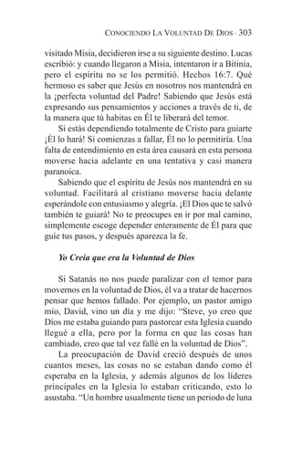 CONOCIENDO LA VOLUNTAD DE DIOS · 303

visitado Misia, decidieron irse a su siguiente destino. Lucas
escribió: y cuando llegaron a Misia, intentaron ir a Bitinia,
pero el espíritu no se los permitió. Hechos 16:7. Qué
hermoso es saber que Jesús en nosotros nos mantendrá en
la ¡perfecta voluntad del Padre! Sabiendo que Jesús está
expresando sus pensamientos y acciones a través de ti, de
la manera que tú habitas en Él te liberará del temor.
    Si estás dependiendo totalmente de Cristo para guiarte
¡Él lo hará! Si comienzas a fallar, Él no lo permitiría. Una
falta de entendimiento en esta área causará en esta persona
moverse hacia adelante en una tentativa y casi manera
paranoica.
    Sabiendo que el espíritu de Jesús nos mantendrá en su
voluntad. Facilitará al cristiano moverse hacia delante
esperándole con entusiasmo y alegría. ¡El Dios que te salvó
también te guiará! No te preocupes en ir por mal camino,
simplemente escoge depender enteramente de Él para que
guíe tus pasos, y después aparezca la fe.

    Yo Creía que era la Voluntad de Dios

    Si Satanás no nos puede paralizar con el temor para
movernos en la voluntad de Dios, él va a tratar de hacernos
pensar que hemos fallado. Por ejemplo, un pastor amigo
mío, David, vino un día y me dijo: “Steve, yo creo que
Dios me estaba guiando para pastorear esta Iglesia cuando
llegué a ella, pero por la forma en que las cosas han
cambiado, creo que tal vez fallé en la voluntad de Dios”.
    La preocupación de David creció después de unos
cuantos meses, las cosas no se estaban dando como él
esperaba en la Iglesia, y además algunos de los líderes
principales en la Iglesia lo estaban criticando, esto lo
asustaba. “Un hombre usualmente tiene un periodo de luna
 