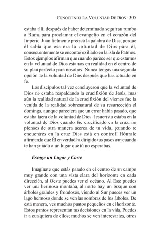 CONOCIENDO LA VOLUNTAD DE DIOS · 305

estaba allí, después de haber determinado seguir su rumbo
a Roma para proclamar el evangelio en el corazón del
Imperio. Juan fielmente predicó la palabra de Dios, porque
él sabía que esa era la voluntad de Dios para él,
consecuentemente se encontró exiliado en la isla de Patmos.
Estos ejemplos afirman que cuando parece ser que estamos
en la voluntad de Dios estamos en realidad en el centro de
su plan perfecto para nosotros. Nunca tengas una segunda
opción de la voluntad de Dios después que has actuado en
fe.
    Los discípulos tal vez concluyeron que la voluntad de
Dios no estaba respaldando la crucifixión de Jesús, mas
aún la realidad natural de la crucifixión del viernes fue la
venida de la realidad sobrenatural de su resurrección el
domingo, aunque pareciera que un error había pasado, que
estaba fuera de la voluntad de Dios. Jesucristo estaba en la
voluntad de Dios cuando fue crucificado en la cruz, no
pienses de otra manera acerca de tu vida, ¡cuando te
encuentres en la cruz Dios está en control! Hónrale
afirmando que Él en verdad ha dirigido tus pasos aún cuando
te han guiado a un lugar que tú no esperabas.

   Escoge un Lugar y Corre

     Imagínate que estás parado en el centro de un campo
muy grande con una vista clara del horizonte en cada
dirección, al Oeste puedes ver el océano. Al Este puedes
ver una hermosa montaña, al norte hay un bosque con
árboles grandes y frondosos, viendo al Sur puedes ver un
lago hermoso donde se ven las sombras de los árboles. De
esta manera, ves muchos puntos pequeños en el horizonte.
Estos puntos representan tus decisiones en la vida. Puedes
ir a cualquiera de ellos; muchos se ven interesantes, otros
 