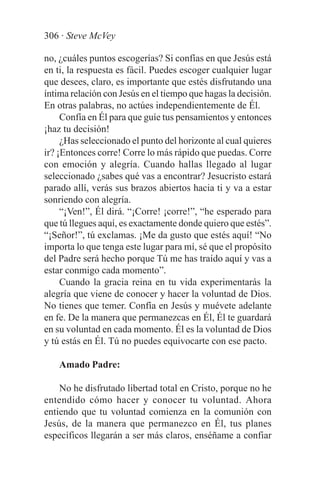 306 · Steve McVey

no, ¿cuáles puntos escogerías? Si confías en que Jesús está
en ti, la respuesta es fácil. Puedes escoger cualquier lugar
que desees, claro, es importante que estés disfrutando una
íntima relación con Jesús en el tiempo que hagas la decisión.
En otras palabras, no actúes independientemente de Él.
     Confía en Él para que guíe tus pensamientos y entonces
¡haz tu decisión!
     ¿Has seleccionado el punto del horizonte al cual quieres
ir? ¡Entonces corre! Corre lo más rápido que puedas. Corre
con emoción y alegría. Cuando hallas llegado al lugar
seleccionado ¿sabes qué vas a encontrar? Jesucristo estará
parado allí, verás sus brazos abiertos hacia ti y va a estar
sonriendo con alegría.
     “¡Ven!”, Él dirá. “¡Corre! ¡corre!”, “he esperado para
que tú llegues aquí, es exactamente donde quiero que estés”.
“¡Señor!”, tú exclamas. ¡Me da gusto que estés aquí! “No
importa lo que tenga este lugar para mí, sé que el propósito
del Padre será hecho porque Tú me has traído aquí y vas a
estar conmigo cada momento”.
     Cuando la gracia reina en tu vida experimentarás la
alegría que viene de conocer y hacer la voluntad de Dios.
No tienes que temer. Confía en Jesús y muévete adelante
en fe. De la manera que permanezcas en Él, Él te guardará
en su voluntad en cada momento. Él es la voluntad de Dios
y tú estás en Él. Tú no puedes equivocarte con ese pacto.

    Amado Padre:

    No he disfrutado libertad total en Cristo, porque no he
entendido cómo hacer y conocer tu voluntad. Ahora
entiendo que tu voluntad comienza en la comunión con
Jesús, de la manera que permanezco en Él, tus planes
específicos llegarán a ser más claros, enséñame a confiar
 