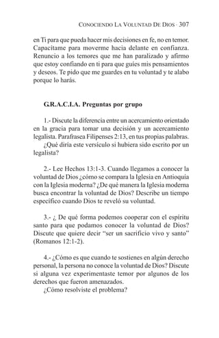 CONOCIENDO LA VOLUNTAD DE DIOS · 307

en Ti para que pueda hacer mis decisiones en fe, no en temor.
Capacítame para moverme hacia delante en confianza.
Renuncio a los temores que me han paralizado y afirmo
que estoy confiando en ti para que guíes mis pensamientos
y deseos. Te pido que me guardes en tu voluntad y te alabo
porque lo harás.


    G.R.A.C.I.A. Preguntas por grupo

    1.- Discute la diferencia entre un acercamiento orientado
en la gracia para tomar una decisión y un acercamiento
legalista. Parafrasea Filipenses 2:13, en tus propias palabras.
    ¿Qué diría este versículo si hubiera sido escrito por un
legalista?

    2.- Lee Hechos 13:1-3. Cuando llegamos a conocer la
voluntad de Dios ¿cómo se compara la Iglesia en Antioquía
con la Iglesia moderna? ¿De qué manera la Iglesia moderna
busca encontrar la voluntad de Dios? Describe un tiempo
específico cuando Dios te reveló su voluntad.

    3.- ¿ De qué forma podemos cooperar con el espíritu
santo para que podamos conocer la voluntad de Dios?
Discute que quiere decir “ser un sacrificio vivo y santo”
(Romanos 12:1-2).

    4.- ¿Cómo es que cuando te sostienes en algún derecho
personal, la persona no conoce la voluntad de Dios? Discute
si alguna vez experimentaste temor por algunos de los
derechos que fueron amenazados.
    ¿Cómo resolviste el problema?
 