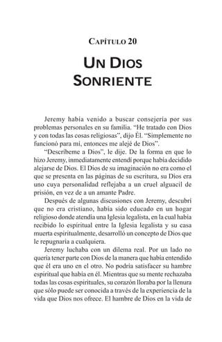 CAPÍTULO 20

                   UN DIOS
               SONRIENTE

     Jeremy había venido a buscar consejería por sus
problemas personales en su familia. “He tratado con Dios
y con todas las cosas religiosas”, dijo Él. “Simplemente no
funcionó para mí, entonces me alejé de Dios”.
     “Descríbeme a Dios”, le dije. De la forma en que lo
hizo Jeremy, inmediatamente entendí porque había decidido
alejarse de Dios. El Dios de su imaginación no era como el
que se presenta en las páginas de su escritura, su Dios era
uno cuya personalidad reflejaba a un cruel alguacil de
prisión, en vez de a un amante Padre.
     Después de algunas discusiones con Jeremy, descubrí
que no era cristiano, había sido educado en un hogar
religioso donde atendía una Iglesia legalista, en la cual había
recibido lo espiritual entre la Iglesia legalista y su casa
muerta espiritualmente, desarrolló un concepto de Dios que
le repugnaría a cualquiera.
     Jeremy luchaba con un dilema real. Por un lado no
quería tener parte con Dios de la manera que había entendido
que él era uno en el otro. No podría satisfacer su hambre
espiritual que había en él. Mientras que su mente rechazaba
todas las cosas espirituales, su corazón lloraba por la llenura
que sólo puede ser conocida a través de la experiencia de la
vida que Dios nos ofrece. El hambre de Dios en la vida de
 