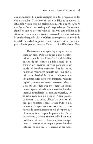 OSCURIDAD ANTES DEL ALBA · 31

circunstancias. Él quería cumplir con Su propósito en las
circunstancias. Cuando oras para que Dios te ayude con tu
situación y las cosas no mejoran, recuerda que ¡Él sabe lo
que hace! Por el hecho de que tú no puedas ver Su mano no
significa que no esté trabajando. Tal vez esté utilizando la
situación para romper la coraza externa de la auto-confianza,
la cual evita que la vida de Cristo sea expresada a través de
tu estilo de vida. Ningún cristiano puede vivir un potencial
pleno hasta que eso suceda. Como lo dice Watchman Nee:

            Debemos saber que aquel que puede
       trabajar para Dios es aquel cuyo hombre
       interior puede ser liberado. La dificultad
       básica de un siervo de Dios yace en el
       fracaso del hombre interior para irrumpir
       hacia el hombre exterior. Por lo tanto,
       debemos reconocer delante de Dios que la
       primera dificultad de nuestro trabajo no son
       los demás sino nosotros mismos. Nuestro
       espíritu parece estar envuelto en una cubierta
       y no es tan fácil que se libere. Si jamás
       hemos aprendido a liberar a nuestro hombre
       interior rompiendo al hombre exterior, no
       somos capaces de servir. Nada puede
       dañarnos tanto como el hombre exterior. Ya
       sea que nuestras obras lleven fruto o no,
       depende de que nuestro hombre externo
       haya sido quebrantado por el Señor para que
       el hombre interno pueda pasar a través de
       las ranuras y de esa manera salir. Este es el
       problema básico. El Señor quiere romper
       nuestro hombre externo para que el hombre
       interno pueda salir. Cuando el hombre
 