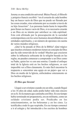 310 · Steve McVey

Jeremy es una condición universal. Blaise Pascal, el filósofo
y psíquico francés escribió: “en el corazón de cada hombre
hay un hueco vacío de Dios que no puede ser llenado por
las cosas creadas, sino solamente por su creador a través de
su hijo Jesucristo”. Las personas harán hasta lo imposible
para llenar ese hueco vacío de Dios, si es necesario crearán
a un Dios en su intento por satisfacer su vida espiritual.
Esto está afirmado por la preocupación de la sociedad
contemporánea con los seres humanos desarrollándose con
entidades espirituales, y un número de opciones sin cuenta
de varios mundos religiosos.
     ¿Qué le ha pasado al Dios de la Biblia? ¡Qué trágico
que muchos cristianos modernos tienen un concepto de Dios
que ha sido removido de la verdad! Muchos que crecieron
sobre la influencia sofocante de la religión basada en las
reglas, no pueden comenzar a comprender a un Dios como
su Padre, quien los ve con una sonrisa. Cuando el enfoque
total de la Iglesia está en los hechos religiosos, es casi
imposible ver a Dios claramente. Es más fácil encontrar la
respuesta a «encontrar una aguja en un pajar» que ver a
Dios en medio de la Iglesia, enfocándose enteramente en
los hechos religiosos.

    El Dios que Inventé

     Llegué a ser cristiano cuando era un niño, cuando llegué
a los 16 años de edad, nadie podía haber sido más sincero
en su fe. En la manera que caminaba con Dios. En ese tiempo
había terminado mi preparatoria, era un militante, como un
soldado cristiano podía ser. Predicaba en los
estacionamientos, en los boleramas y en los cines. Le
testificaba a todo lo que respiraba. En ese tiempo comencé
a ir al colegio y fui introducido a los escritos de hombres
 