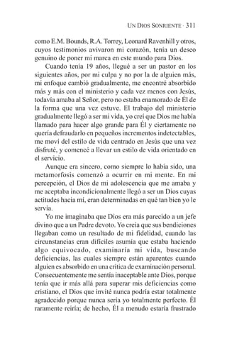 UN DIOS SONRIENTE · 311

como E.M. Bounds, R.A. Torrey, Leonard Ravenhill y otros,
cuyos testimonios avivaron mi corazón, tenía un deseo
genuino de poner mi marca en este mundo para Dios.
    Cuando tenía 19 años, llegué a ser un pastor en los
siguientes años, por mi culpa y no por la de alguien más,
mi enfoque cambió gradualmente, me encontré absorbido
más y más con el ministerio y cada vez menos con Jesús,
todavía amaba al Señor, pero no estaba enamorado de Él de
la forma que una vez estuve. El trabajo del ministerio
gradualmente llegó a ser mi vida, yo creí que Dios me había
llamado para hacer algo grande para Él y ciertamente no
quería defraudarlo en pequeños incrementos indetectables,
me moví del estilo de vida centrado en Jesús que una vez
disfruté, y comencé a llevar un estilo de vida orientado en
el servicio.
    Aunque era sincero, como siempre lo había sido, una
metamorfosis comenzó a ocurrir en mi mente. En mi
percepción, el Dios de mi adolescencia que me amaba y
me aceptaba incondicionalmente llegó a ser un Dios cuyas
actitudes hacia mí, eran determinadas en qué tan bien yo le
servía.
    Yo me imaginaba que Dios era más parecido a un jefe
divino que a un Padre devoto. Yo creía que sus bendiciones
llegaban como un resultado de mi fidelidad, cuando las
circunstancias eran difíciles asumía que estaba haciendo
algo equivocado, examinaría mi vida, buscando
deficiencias, las cuales siempre están aparentes cuando
alguien es absorbido en una crítica de examinación personal.
Consecuentemente me sentía inaceptable ante Dios, porque
tenía que ir más allá para superar mis deficiencias como
cristiano, el Dios que invité nunca podría estar totalmente
agradecido porque nunca sería yo totalmente perfecto. Él
raramente reiría; de hecho, Él a menudo estaría frustrado
 