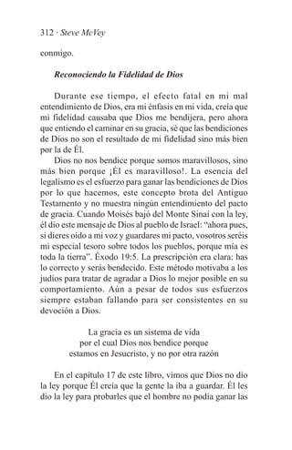312 · Steve McVey

conmigo.

    Reconociendo la Fidelidad de Dios

     Durante ese tiempo, el efecto fatal en mi mal
entendimiento de Dios, era mi énfasis en mi vida, creía que
mi fidelidad causaba que Dios me bendijera, pero ahora
que entiendo el caminar en su gracia, sé que las bendiciones
de Dios no son el resultado de mi fidelidad sino más bien
por la de Él.
     Dios no nos bendice porque somos maravillosos, sino
más bien porque ¡Él es maravilloso!. La esencia del
legalismo es el esfuerzo para ganar las bendiciones de Dios
por lo que hacemos, este concepto brota del Antiguo
Testamento y no muestra ningún entendimiento del pacto
de gracia. Cuando Moisés bajó del Monte Sinaí con la ley,
él dio este mensaje de Dios al pueblo de Israel: “ahora pues,
si dieres oído a mi voz y guardares mi pacto, vosotros seréis
mi especial tesoro sobre todos los pueblos, porque mía es
toda la tierra”. Éxodo 19:5. La prescripción era clara: has
lo correcto y serás bendecido. Este método motivaba a los
judíos para tratar de agradar a Dios lo mejor posible en su
comportamiento. Aún a pesar de todos sus esfuerzos
siempre estaban fallando para ser consistentes en su
devoción a Dios.

             La gracia es un sistema de vida
           por el cual Dios nos bendice porque
        estamos en Jesucristo, y no por otra razón

     En el capítulo 17 de este libro, vimos que Dios no dio
la ley porque Él creía que la gente la iba a guardar. Él les
dio la ley para probarles que el hombre no podía ganar las
 