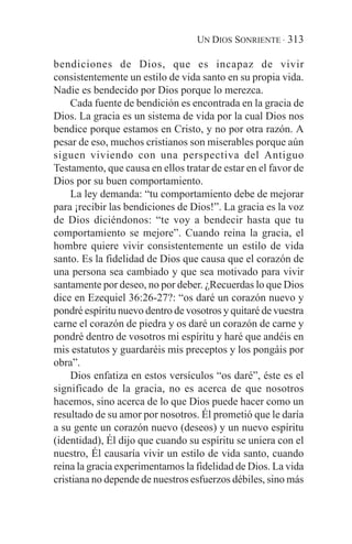 UN DIOS SONRIENTE · 313

bendiciones de Dios, que es incapaz de vivir
consistentemente un estilo de vida santo en su propia vida.
Nadie es bendecido por Dios porque lo merezca.
    Cada fuente de bendición es encontrada en la gracia de
Dios. La gracia es un sistema de vida por la cual Dios nos
bendice porque estamos en Cristo, y no por otra razón. A
pesar de eso, muchos cristianos son miserables porque aún
siguen viviendo con una perspectiva del Antiguo
Testamento, que causa en ellos tratar de estar en el favor de
Dios por su buen comportamiento.
    La ley demanda: “tu comportamiento debe de mejorar
para ¡recibir las bendiciones de Dios!”. La gracia es la voz
de Dios diciéndonos: “te voy a bendecir hasta que tu
comportamiento se mejore”. Cuando reina la gracia, el
hombre quiere vivir consistentemente un estilo de vida
santo. Es la fidelidad de Dios que causa que el corazón de
una persona sea cambiado y que sea motivado para vivir
santamente por deseo, no por deber. ¿Recuerdas lo que Dios
dice en Ezequiel 36:26-27?: “os daré un corazón nuevo y
pondré espíritu nuevo dentro de vosotros y quitaré de vuestra
carne el corazón de piedra y os daré un corazón de carne y
pondré dentro de vosotros mi espíritu y haré que andéis en
mis estatutos y guardaréis mis preceptos y los pongáis por
obra”.
    Dios enfatiza en estos versículos “os daré”, éste es el
significado de la gracia, no es acerca de que nosotros
hacemos, sino acerca de lo que Dios puede hacer como un
resultado de su amor por nosotros. Él prometió que le daría
a su gente un corazón nuevo (deseos) y un nuevo espíritu
(identidad), Él dijo que cuando su espíritu se uniera con el
nuestro, Él causaría vivir un estilo de vida santo, cuando
reina la gracia experimentamos la fidelidad de Dios. La vida
cristiana no depende de nuestros esfuerzos débiles, sino más
 
