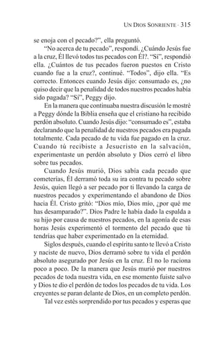 UN DIOS SONRIENTE · 315

se enoja con el pecado?”, ella preguntó.
     “No acerca de tu pecado”, respondí. ¿Cuándo Jesús fue
a la cruz, Él llevó todos tus pecados con Él?. “Sí”, respondió
ella. ¿Cuántos de tus pecados fueron puestos en Cristo
cuando fue a la cruz?, continué. “Todos”, dijo ella. “Es
correcto. Entonces cuando Jesús dijo: consumado es, ¿no
quiso decir que la penalidad de todos nuestros pecados había
sido pagada? “Sí”, Peggy dijo.
     En la manera que continuaba nuestra discusión le mostré
a Peggy dónde la Biblia enseña que el cristiano ha recibido
perdón absoluto. Cuando Jesús dijo: “consumado es”, estaba
declarando que la penalidad de nuestros pecados era pagada
totalmente. Cada pecado de tu vida fue pagado en la cruz.
Cuando tú recibiste a Jesucristo en la salvación,
experimentaste un perdón absoluto y Dios cerró el libro
sobre tus pecados.
     Cuando Jesús murió, Dios sabía cada pecado que
cometerías, Él derramó toda su ira contra tu pecado sobre
Jesús, quien llegó a ser pecado por ti llevando la carga de
nuestros pecados y experimentando el abandono de Dios
hacia Él. Cristo gritó: “Dios mío, Dios mío, ¿por qué me
has desamparado?”. Dios Padre le había dado la espalda a
su hijo por causa de nuestros pecados, en la agonía de esas
horas Jesús experimentó el tormento del pecado que tú
tendrías que haber experimentado en la eternidad.
     Siglos después, cuando el espíritu santo te llevó a Cristo
y naciste de nuevo, Dios derramó sobre tu vida el perdón
absoluto asegurado por Jesús en la cruz. Él no lo raciona
poco a poco. De la manera que Jesús murió por nuestros
pecados de toda nuestra vida, en ese momento fuiste salvo
y Dios te dio el perdón de todos los pecados de tu vida. Los
creyentes se paran delante de Dios, en un completo perdón.
     Tal vez estés sorprendido por tus pecados y esperas que
 