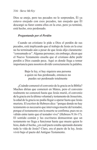 316 · Steve McVey

Dios se enoje, pero tus pecados no le sorprenden, Él ya
estuvo enojado con esos pecados, tan enojado que Él
descargó su furor contra ellos en la cruz, pero ya terminó,
está hecho, eres perdonado.

    Preguntando por el Perdón

    Cuando un cristiano le pide a Dios el perdón de sus
pecados, está implicando que el trabajo de Jesús en la cruz
no ha terminado aún a pesar de que Jesús dijo claramente:
“consumado es”. Algunas personas; sin embargo, dicen que
el Nuevo Testamento enseña que el cristiano debe pedir
perdón a Dios cuando peca. Aquí es donde llega a tomar
importancia para nosotros dividir correctamente la palabra.

          Bajo la ley, si hay siquiera una persona
          a quien no has perdonado, entonces no
             puedes ser perdonado totalmente

    ¿Cuándo comenzó el convenio de la gracia en la Biblia?
Muchos dirían que comenzó en Mateo, pero el convenio
realmente no comenzó hasta que Jesús murió, el convenio
de la gracia era la última voluntad y testamento de Jesucristo,
la edad de la gracia no podía llegar a operar hasta que Jesús
muriera. El escritor de Hebreos dice: “porque donde no hay
testamento es necesario que intervenga muerte del testador,
porque el testamento con la muerte se confirma; pues no es
válido entre tanto que el testador vive” (Hebreos 9:16-17).
El sentido común y las escrituras demuestran que un
testamento no llega a funcionar hasta que muere quien lo
hizo, dado el hecho, ¿en cuál pacto estaba operando durante
toda la vida de Jesús? Claro, era el pacto de la ley, Jesús
vivió bajo el pacto del Antiguo Testamento.
 