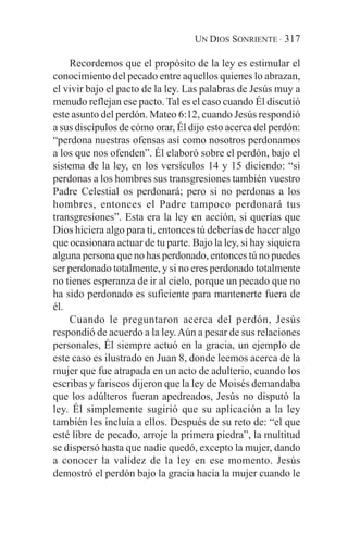 UN DIOS SONRIENTE · 317

    Recordemos que el propósito de la ley es estimular el
conocimiento del pecado entre aquellos quienes lo abrazan,
el vivir bajo el pacto de la ley. Las palabras de Jesús muy a
menudo reflejan ese pacto. Tal es el caso cuando Él discutió
este asunto del perdón. Mateo 6:12, cuando Jesús respondió
a sus discípulos de cómo orar, Él dijo esto acerca del perdón:
“perdona nuestras ofensas así como nosotros perdonamos
a los que nos ofenden”. Él elaboró sobre el perdón, bajo el
sistema de la ley, en los versículos 14 y 15 diciendo: “si
perdonas a los hombres sus transgresiones también vuestro
Padre Celestial os perdonará; pero si no perdonas a los
hombres, entonces el Padre tampoco perdonará tus
transgresiones”. Esta era la ley en acción, si querías que
Dios hiciera algo para ti, entonces tú deberías de hacer algo
que ocasionara actuar de tu parte. Bajo la ley, si hay siquiera
alguna persona que no has perdonado, entonces tú no puedes
ser perdonado totalmente, y si no eres perdonado totalmente
no tienes esperanza de ir al cielo, porque un pecado que no
ha sido perdonado es suficiente para mantenerte fuera de
él.
    Cuando le preguntaron acerca del perdón, Jesús
respondió de acuerdo a la ley. Aún a pesar de sus relaciones
personales, Él siempre actuó en la gracia, un ejemplo de
este caso es ilustrado en Juan 8, donde leemos acerca de la
mujer que fue atrapada en un acto de adulterio, cuando los
escribas y fariseos dijeron que la ley de Moisés demandaba
que los adúlteros fueran apedreados, Jesús no disputó la
ley. Él simplemente sugirió que su aplicación a la ley
también les incluía a ellos. Después de su reto de: “el que
esté libre de pecado, arroje la primera piedra”, la multitud
se dispersó hasta que nadie quedó, excepto la mujer, dando
a conocer la validez de la ley en ese momento. Jesús
demostró el perdón bajo la gracia hacia la mujer cuando le
 