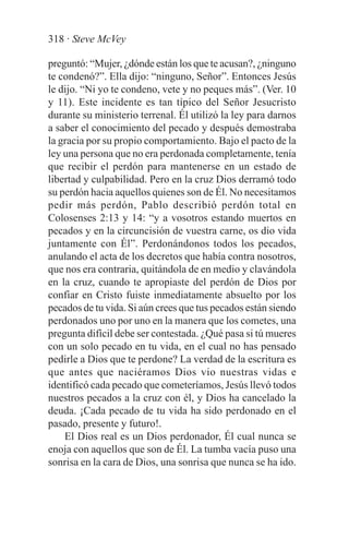 318 · Steve McVey

preguntó: “Mujer, ¿dónde están los que te acusan?, ¿ninguno
te condenó?”. Ella dijo: “ninguno, Señor”. Entonces Jesús
le dijo. “Ni yo te condeno, vete y no peques más”. (Ver. 10
y 11). Este incidente es tan típico del Señor Jesucristo
durante su ministerio terrenal. Él utilizó la ley para darnos
a saber el conocimiento del pecado y después demostraba
la gracia por su propio comportamiento. Bajo el pacto de la
ley una persona que no era perdonada completamente, tenía
que recibir el perdón para mantenerse en un estado de
libertad y culpabilidad. Pero en la cruz Dios derramó todo
su perdón hacia aquellos quienes son de Él. No necesitamos
pedir más perdón, Pablo describió perdón total en
Colosenses 2:13 y 14: “y a vosotros estando muertos en
pecados y en la circuncisión de vuestra carne, os dio vida
juntamente con Él”. Perdonándonos todos los pecados,
anulando el acta de los decretos que había contra nosotros,
que nos era contraria, quitándola de en medio y clavándola
en la cruz, cuando te apropiaste del perdón de Dios por
confiar en Cristo fuiste inmediatamente absuelto por los
pecados de tu vida. Si aún crees que tus pecados están siendo
perdonados uno por uno en la manera que los cometes, una
pregunta difícil debe ser contestada. ¿Qué pasa si tú mueres
con un solo pecado en tu vida, en el cual no has pensado
pedirle a Dios que te perdone? La verdad de la escritura es
que antes que naciéramos Dios vio nuestras vidas e
identificó cada pecado que cometeríamos, Jesús llevó todos
nuestros pecados a la cruz con él, y Dios ha cancelado la
deuda. ¡Cada pecado de tu vida ha sido perdonado en el
pasado, presente y futuro!.
    El Dios real es un Dios perdonador, Él cual nunca se
enoja con aquellos que son de Él. La tumba vacía puso una
sonrisa en la cara de Dios, una sonrisa que nunca se ha ido.
 