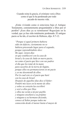 UN DIOS SONRIENTE · 319

     Cuando reina la gracia, el cristiano verá a Dios
        como el que le ha perdonado por todo
                pecado de nuestra vida.

    ¿Estás viviendo como si estuvieras bajo el Antiguo
Testamento, constantemente preguntándole a Dios por el
perdón? ¡Esos días ya se terminaron! Regocíjate en la
verdad, que ya has sido totalmente perdonado. El antiguo
pacto se ha ido, el escritor de Hebreos, dijo. 8:7-12.

   “Porque si aquel primero hubiera
   sido sin defecto, ciertamente no se
   hubiera procurado lugar para el segundo,
   porque reprendiéndoles dice:
   He aquí, vienen días
   en que estableceré con la casa de
   Israel y la casa de Juda en nuevo pacto,
   no como el pacto que hice con sus padres
   el día que los tomé de la mano
   para sacarlos de la tierra de Egipto,
   porque ellos no permanecieron en mi pacto
   y yo me desentendí de ellos.
   Por lo cual este es el pacto que haré
   con la casa de Israel.
   Después de aquellos días dice el Señor:
   Pondré mis leyes en la mente de ellos
   y sobre su corazón las escribiré
   y seré a ellos por Dios
   y ellos me serán a mí por pueblo
   y ninguno enseñará a su prójimo
   y ninguno a su hermano diciendo,
   conoce al Señor porque todos me
   conocerán desde el menor hasta el mayor de
 