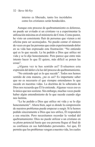 32 · Steve McVey

       interno es liberado, tanto los incrédulos
       como los cristianos serán bendecidos.

     Aunque este proceso de quebrantamiento es doloroso,
no puede ser evitado si un cristiano va a experimentar la
utilización máxima en el ministerio de Cristo. Como pastor,
he visto un consistente fluir de personas que vienen a mi
oficina para ser aconsejados. No puedo contar el número
de veces en que las personas que están experimentando dolor
en su vida han expresado esta frustración: “No entiendo
qué es lo que sucede. Le he pedido a Dios que utilice mi
vida y se lo dije honestamente. Pero parece que entre más
intento hacer lo que Él quiere, más difícil se ponen las
cosas”.
     ¿Alguna vez te has sentido así? Evaluemos esta
expresión del dolor a la luz del proceso de quebrantamiento.
     “No entiendo qué es lo que sucede”. Todos nos hemos
sentido de esta manera, ¿no es así? Es importante saber
que no es necesario el que siempre entendamos lo que
sucede en nuestras vidas. La doctrina de la soberanía de
Dios nos recuerda que Él lo entiende. Algunas veces eso es
lo único que nos sostiene. Sin embargo, muchas veces puede
haber algún entendimiento de lo que sucede cuando algo
nos lastima.
     “Le he pedido a Dios que utilice mi vida y se lo dije
honestamente”. Ahora bien, aquí es donde la comprensión
de nuestros problemas puede empezar a surgir. Si le hemos
pedido sinceramente a Dios que nos utilice, Él responderá
a esa oración. Pero necesitamos recordar la verdad del
quebrantamiento: Dios no puede utilizar a un cristiano en
su pleno potencial hasta que esa persona llegue al final de
su confianza en sus habilidades personales. Así que, Él
permite que los problemas vengan a nuestra vida, los cuales
 