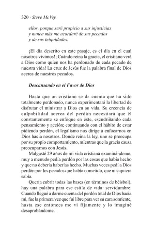 320 · Steve McVey

    ellos, porque seré propicio a sus injusticias
    y nunca más me acordaré de sus pecados
    y de sus iniquidades.

    ¡El día descrito en este pasaje, es el día en el cual
nosotros vivimos! ¡Cuándo reina la gracia, el cristiano verá
a Dios como quien nos ha perdonado de cada pecado de
nuestra vida! La cruz de Jesús fue la palabra final de Dios
acerca de nuestros pecados.

    Descansando en el Favor de Dios

    Hasta que un cristiano se da cuenta que ha sido
totalmente perdonado, nunca experimentará la libertad de
disfrutar el ministrar a Dios en su vida. Su creencia de
culpabilidad acerca del perdón necesitará que él
constantemente se enfoque en éste, escudriñando cada
pensamiento y acción; continuando con el hábito de estar
pidiendo perdón, el legalismo nos dirige a enfocarnos en
Dios hacia nosotros. Donde reina la ley, uno se preocupa
por su propio comportamiento, mientras que la gracia causa
preocuparnos con Jesús.
    Malgasté 29 años de mi vida cristiana examinándome,
muy a menudo pedía perdón por las cosas que había hecho
y que no debería haberlas hecho. Muchas veces pedí a Dios
perdón por los pecados que había cometido, que ni siquiera
sabía.
    Quería cubrir todas las bases (en términos de béisbol),
hay una palabra para ese estilo de vida: servidumbre.
Cuando llegué a darme cuenta del perdón total de Dios hacia
mí, fue la primera vez que fui libre para ver su cara sonriente,
hasta ese entonces me vi fijamente y lo imaginé
desaprobándome.
 