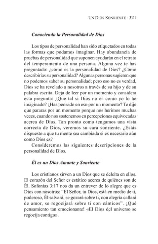 UN DIOS SONRIENTE · 321


    Conociendo la Personalidad de Dios

    Los tipos de personalidad han sido etiquetados en todas
las formas que podamos imaginar. Hay abundancia de
pruebas de personalidad que suponen ayudarán en el retrato
del temperamento de una persona. Alguna vez te has
preguntado: ¿cómo es la personalidad de Dios? ¿Cómo
describirías su personalidad? Algunas personas sugieren que
no podemos saber su personalidad; pero eso no es verdad,
Dios se ha revelado a nosotros a través de su hijo y de su
palabra escrita. Deja de leer por un momento y considera
esta pregunta: ¿Qué tal si Dios no es como yo lo he
imaginado? ¿Has pensado en eso por un momento? Te dije
que pararas por un momento porque nos herimos muchas
veces, cuando nos sostenemos en percepciones equivocadas
acerca de Dios. Tan pronto como tengamos una vista
correcta de Dios, veremos su cara sonriente. ¿Estás
dispuesto a que tu mente sea cambiada si es necesario aún
como Dios es?
    Consideremos las siguientes descripciones de la
personalidad de Dios.

    Él es un Dios Amante y Sonriente

    Los cristianos sirven a un Dios que se deleita en ellos.
El corazón del Señor es estático acerca de quiénes son de
Él. Sofonias 3:17 nos da un entrever de lo alegre que es
Dios con nosotros: “El Señor, tu Dios, está en medio de ti,
poderoso, Él salvará, se gozará sobre ti, con alegría callará
de amor, se regocijará sobre ti con cánticos”. ¡Qué
pensamiento tan emocionante! «El Dios del universo se
regocija contigo».
 