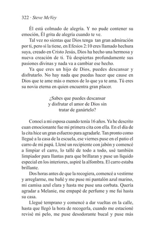 322 · Steve McVey

    Él está colmado de alegría. Y no pude contener su
emoción, Él grita de alegría cuando te ve.
    Tal vez no sientas que Dios tenga tan gran admiración
por ti, pero sí la tiene, en Efesios 2:10 eres llamado hechura
suya, creado en Cristo Jesús, Dios ha hecho una hermosa y
nueva creación de ti. Tú despiertas profundamente sus
pasiones divinas y nada va a cambiar ese hecho.
    Ya que eres un hijo de Dios, puedes descansar y
disfrutarlo. No hay nada que puedas hacer que cause en
Dios que te ame más o menos de lo que ya te ama. Tú eres
su novia eterna en quien encuentra gran placer.

               ¿Sabes que puedes descansar
              y disfrutar el amor de Dios sin
                    tratar de ganártelo?

     Conocí a mi esposa cuando tenía 16 años. Ya he descrito
cuan emocionante fue mi primera cita con ella. En el día de
la cita hice un gran esfuerzo para agradarle. Tan pronto como
llegué a la casa de la escuela, ese viernes puse en el patio el
carro de mi papá. Llené un recipiente con jabón y comencé
a limpiar el carro, lo tallé de todo a todo, usé también
limpiador para llantas para que brillaran y puse un líquido
especial en los interiores, aspiré la alfombra. El carro estaba
brillante.
     Dos horas antes de que la recogiera, comencé a vestirme
y arreglarme, me bañé y me puse mi pantalón azul marino,
mi camisa azul clara y hasta me puse una corbata. Quería
agradar a Melanie, me empapé de perfume y me fui hasta
su casa.
     Llegué temprano y comencé a dar vueltas en la calle,
hasta que llegó la hora de recogerla, cuando me estacioné
revisé mi pelo, me puse desodorante bucal y puse más
 