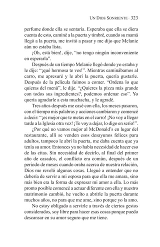 UN DIOS SONRIENTE · 323

perfume donde ella se sentaría. Esperaba que ella se diera
cuenta de esto, caminé a la puerta y timbré, cuando su mamá
llegó a la puerta, me invitó a pasar y me dijo que Melanie
aún no estaba lista.
    ¡Oh, está bien!, dije, “no tengo ningún inconveniente
en esperarla”.
    Después de un tiempo Melanie llegó donde yo estaba y
le dije: “¡qué hermosa te ves!”. Mientras caminábamos al
carro, me apresuré y le abrí la puerta, quería gustarle.
Después de la película fuimos a comer. “Ordena lo que
quieras del menú”, le dije. “¿Quieres la pizza más grande
con todos sus ingredientes?, podemos ordenar eso”. Yo
quería agradarle a esta muchacha, y le agradé.
    Tres años después me casé con ella, los meses pasaron,
con el tiempo mis palabras y acciones cambiaron y comencé
a decir: “¡es mejor que te metas en el carro! ¡No voy a llegar
tarde a la Iglesia otra vez! ¡Te voy a dejar, lo digo en serio!”.
    ¿Por qué no vamos mejor al McDonald’s en lugar del
restaurante, allí se venden esos desayunos felices para
adultos, tampoco le abrí la puerta, me daba cuenta que ya
tenía su amor. Entonces ya no había necesidad de hacer eso
de las citas. Sin necesidad de decirlo, al final del primer
año de casados, el conflicto era común, después de un
periodo de meses cuando oraba acerca de nuestra relación,
Dios me reveló algunas cosas. Llegué a entender que no
debería de servir a mi esposa para que ella me amara, sino
más bien era la forma de expresar mi amor a ella. Lo más
pronto posible comencé a actuar diferente con ella y nuestro
matrimonio cambió, he vuelto a abrirle la puerta durante
muchos años, no para que me ame, sino porque yo la amo.
    No estoy obligado a servirle a través de ciertos gestos
considerados, soy libre para hacer esas cosas porque puedo
descansar en su amor seguro que me tiene.
 