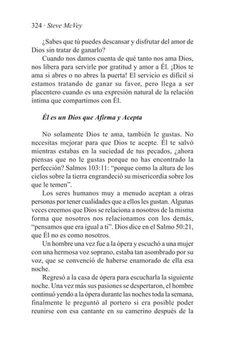 324 · Steve McVey

    ¿Sabes que tú puedes descansar y disfrutar del amor de
Dios sin tratar de ganarlo?
    Cuando nos damos cuenta de qué tanto nos ama Dios,
nos libera para servirle por gratitud y amor a Él. ¡Dios te
ama si abres o no abres la puerta! El servicio es difícil si
estamos tratando de ganar su favor, pero llega a ser
placentero cuando es una expresión natural de la relación
íntima que compartimos con Él.

    Él es un Dios que Afirma y Acepta

    No solamente Dios te ama, también le gustas. No
necesitas mejorar para que Dios te acepte. Él te salvó
mientras estabas en la suciedad de tus pecados, ¿ahora
piensas que no le gustas porque no has encontrado la
perfección? Salmos 103:11: “porque como la altura de los
cielos sobre la tierra engrandeció su misericordia sobre los
que le temen”.
    Los seres humanos muy a menudo aceptan a otras
personas por tener cualidades que a ellos les gustan. Algunas
veces creemos que Dios se relaciona a nosotros de la misma
forma que nosotros nos relacionamos con los demás,
“pensamos que era igual a ti”. Dios dice en el Salmo 50:21,
que Él no es como nosotros.
    Un hombre una vez fue a la ópera y escuchó a una mujer
con una hermosa voz soprano, estaba tan asombrado por su
voz, que se convenció de haberse enamorado de ella esa
noche.
    Regresó a la casa de ópera para escucharla la siguiente
noche. Una vez más sus pasiones se despertaron, el hombre
continuó yendo a la ópera durante las noches toda la semana,
finalmente le preguntó al portero si era posible poder
reunirse con esa cantante en su camerino después de la
 